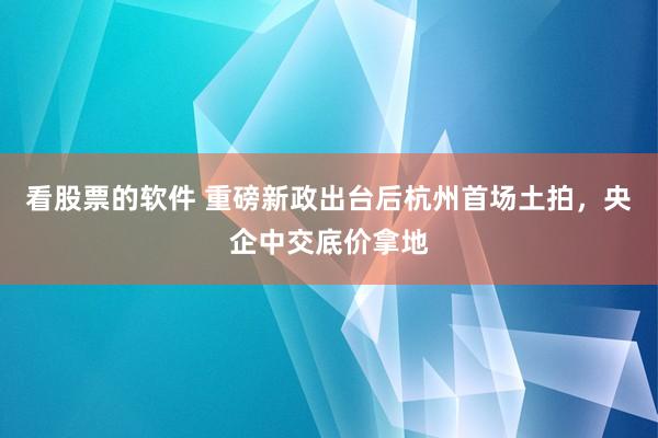 看股票的软件 重磅新政出台后杭州首场土拍，央企中交底价拿地