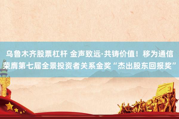 乌鲁木齐股票杠杆 金声致远·共铸价值！移为通信荣膺第七届全景投资者关系金奖“杰出股东回报奖”
