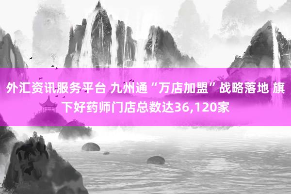外汇资讯服务平台 九州通“万店加盟”战略落地 旗下好药师门店总数达36,120家