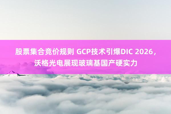 股票集合竞价规则 GCP技术引爆DIC 2026，沃格光电展现玻璃基国产硬实力