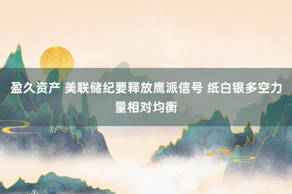 盈久资产 美联储纪要释放鹰派信号 纸白银多空力量相对均衡