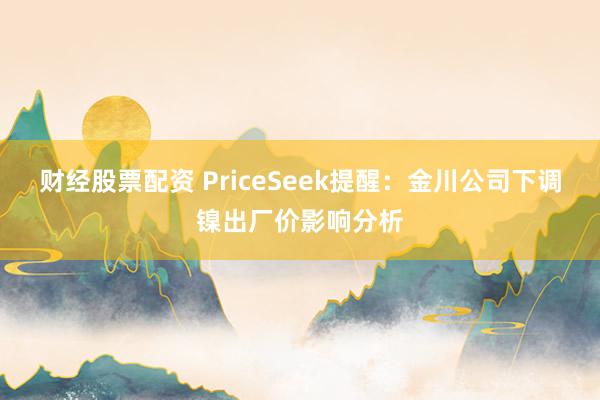 财经股票配资 PriceSeek提醒：金川公司下调镍出厂价影响分析