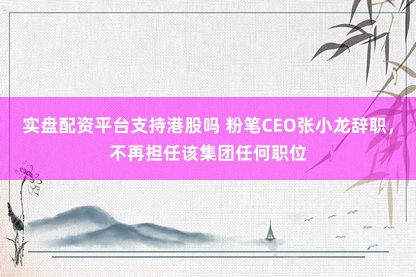 实盘配资平台支持港股吗 粉笔CEO张小龙辞职，不再担任该集团任何职位