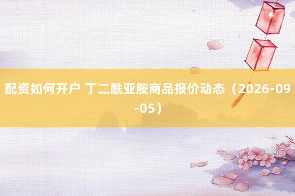 配资如何开户 丁二酰亚胺商品报价动态（2026-09-05）