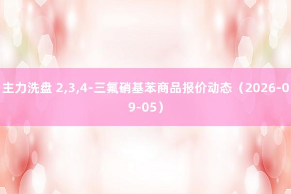 主力洗盘 2,3,4-三氟硝基苯商品报价动态（2026-09-05）