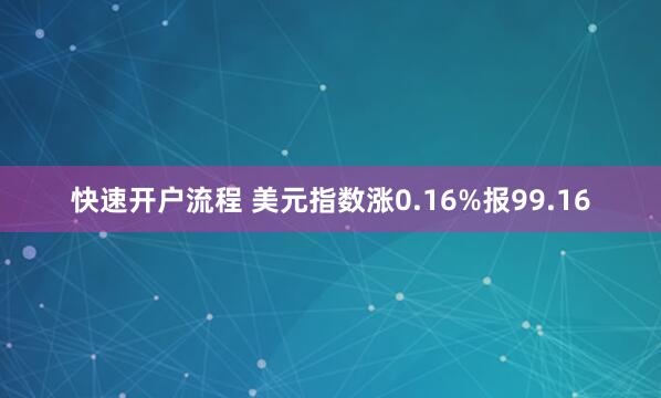快速开户流程 美元指数涨0.16%报99.16