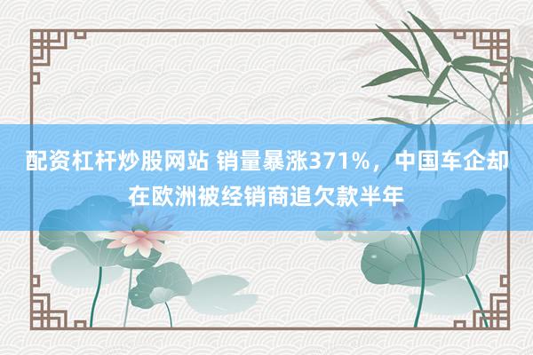 配资杠杆炒股网站 销量暴涨371%，中国车企却在欧洲被经销商追欠款半年