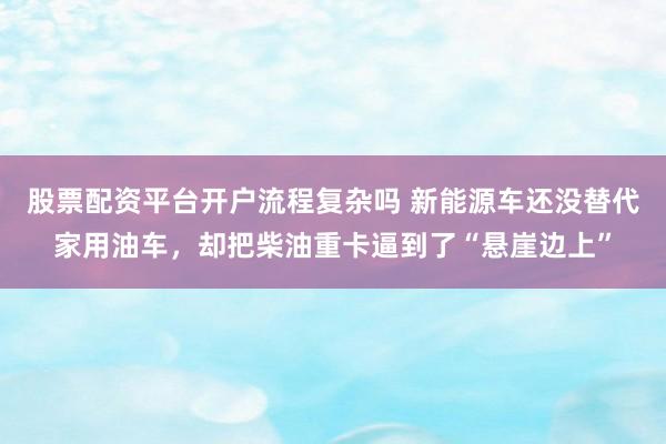 股票配资平台开户流程复杂吗 新能源车还没替代家用油车，却把柴油重卡逼到了“悬崖边上”