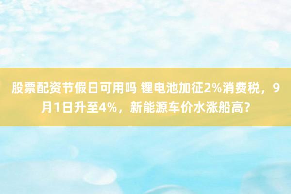 股票配资节假日可用吗 锂电池加征2%消费税，9月1日升至4%，新能源车价水涨船高？