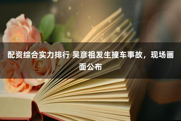 配资综合实力排行 吴彦祖发生撞车事故，现场画面公布