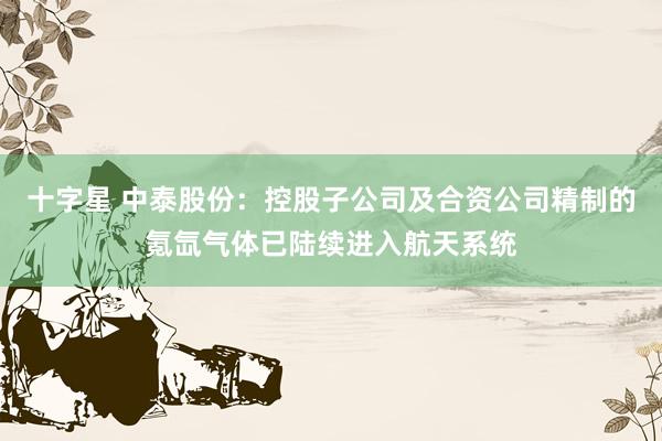 十字星 中泰股份：控股子公司及合资公司精制的氪氙气体已陆续进入航天系统