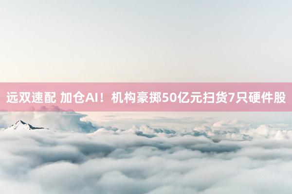 远双速配 加仓AI！机构豪掷50亿元扫货7只硬件股