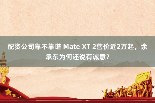 配资公司靠不靠谱 Mate XT 2售价近2万起，余承东为何还说有诚意？