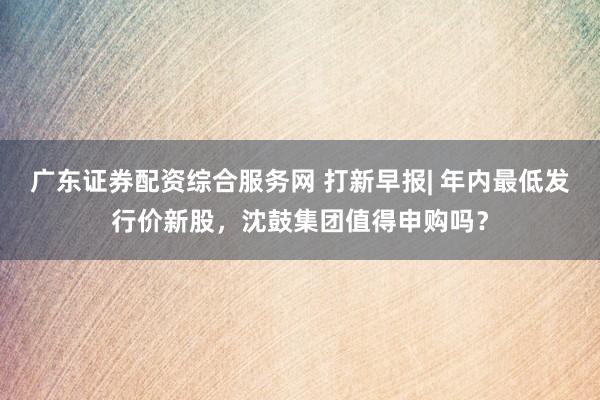 广东证券配资综合服务网 打新早报| 年内最低发行价新股，沈鼓集团值得申购吗？