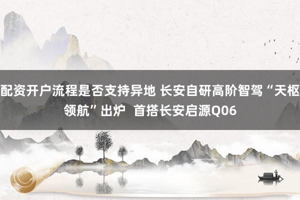 配资开户流程是否支持异地 长安自研高阶智驾“天枢领航”出炉  首搭长安启源Q06