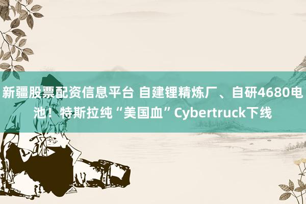 新疆股票配资信息平台 自建锂精炼厂、自研4680电池！特斯拉纯“美国血”Cybertruck下线