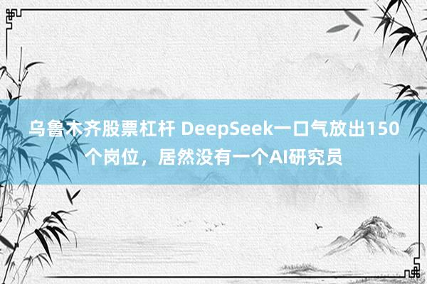 乌鲁木齐股票杠杆 DeepSeek一口气放出150个岗位，居然没有一个AI研究员