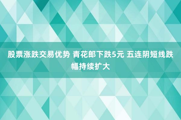 股票涨跌交易优势 青花郎下跌5元 五连阴短线跌幅持续扩大