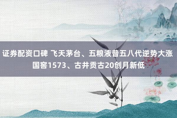 证券配资口碑 飞天茅台、五粮液普五八代逆势大涨 国窖1573、古井贡古20创月新低