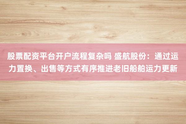 股票配资平台开户流程复杂吗 盛航股份：通过运力置换、出售等方式有序推进老旧船舶运力更新