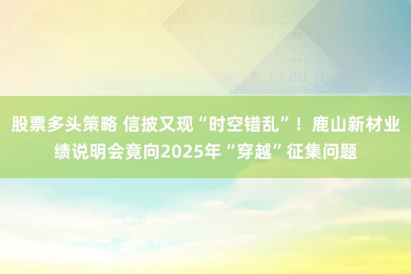 股票多头策略 信披又现“时空错乱”!鹿山新材业绩说明会竟向2025年“穿越”征集问题