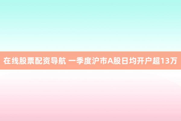 在线股票配资导航 一季度沪市A股日均开户超13万