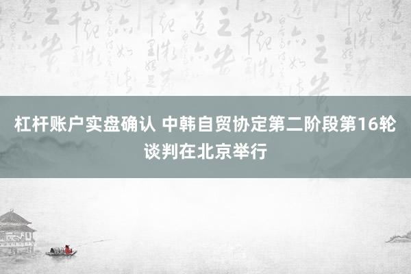 杠杆账户实盘确认 中韩自贸协定第二阶段第16轮谈判在北京举行