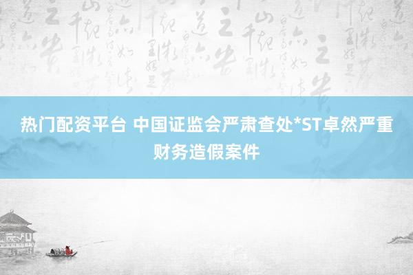 热门配资平台 中国证监会严肃查处*ST卓然严重财务造假案件