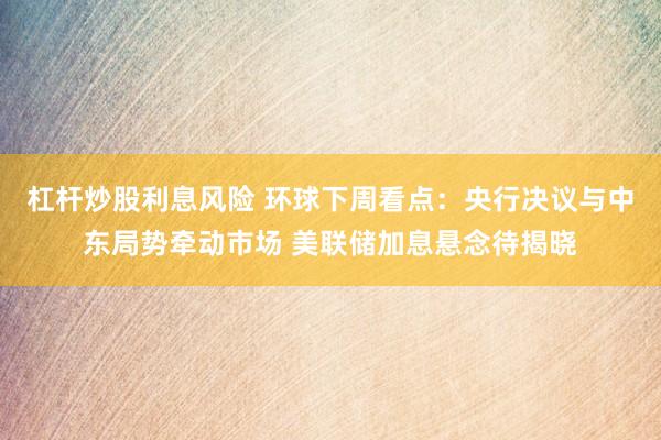 杠杆炒股利息风险 环球下周看点：央行决议与中东局势牵动市场 美联储加息悬念待揭晓