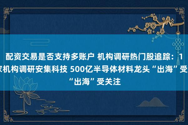 配资交易是否支持多账户 机构调研热门股追踪：176家机构调研安集科技 500亿半导体材料龙头“出海”受关注