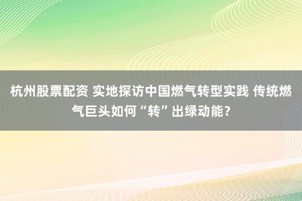杭州股票配资 实地探访中国燃气转型实践 传统燃气巨头如何“转”出绿动能？
