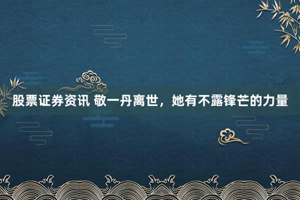 股票证券资讯 敬一丹离世，她有不露锋芒的力量