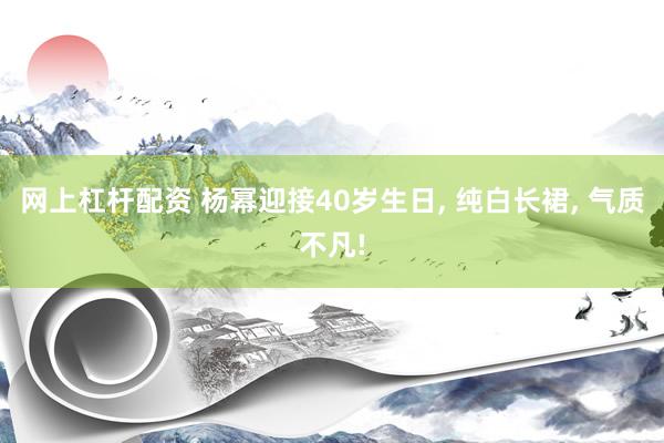 网上杠杆配资 杨幂迎接40岁生日, 纯白长裙, 气质不凡!