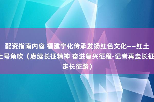 配资指南内容 福建宁化传承发扬红色文化——红土地上号角吹（赓续长征精神 奋进复兴征程·记者再走长征路）