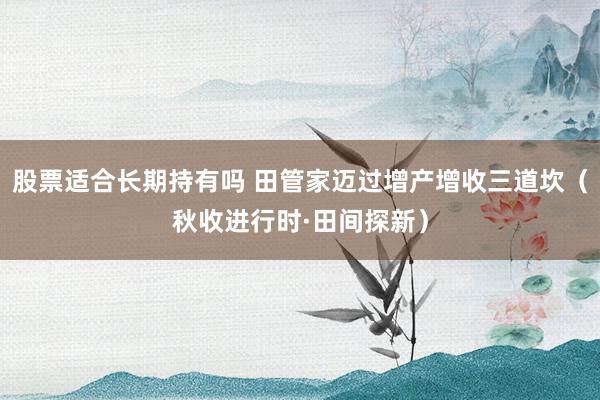 股票适合长期持有吗 田管家迈过增产增收三道坎（秋收进行时·田间探新）