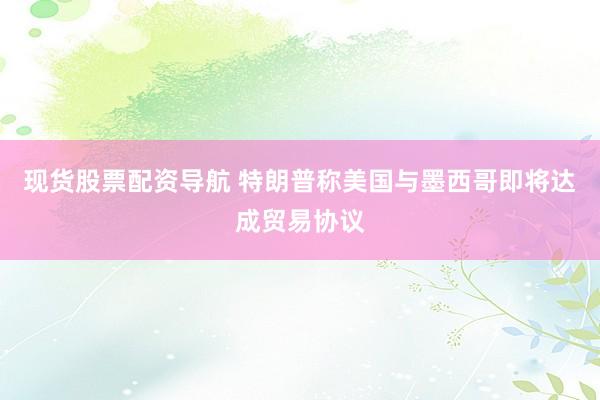 现货股票配资导航 特朗普称美国与墨西哥即将达成贸易协议