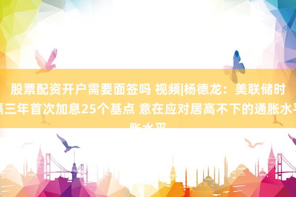 股票配资开户需要面签吗 视频|杨德龙：美联储时隔三年首次加息25个基点 意在应对居高不下的通胀水平