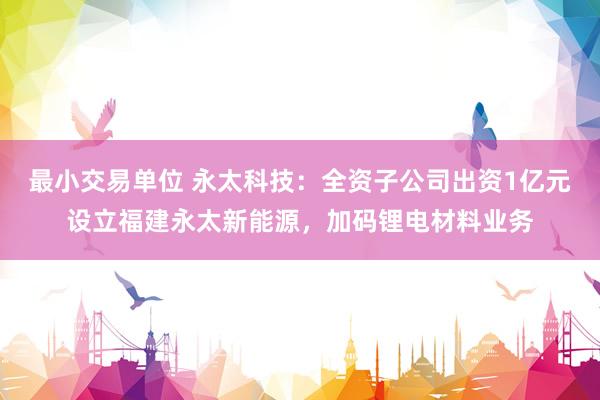 最小交易单位 永太科技：全资子公司出资1亿元设立福建永太新能源，加码锂电材料业务