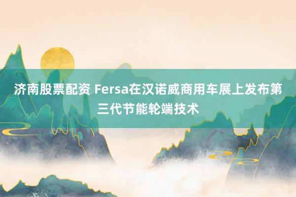 济南股票配资 Fersa在汉诺威商用车展上发布第三代节能轮端技术