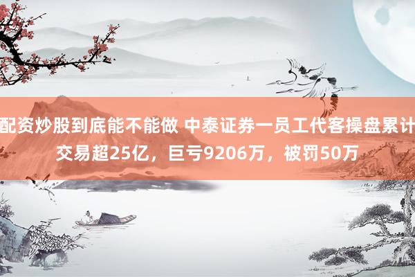 配资炒股到底能不能做 中泰证券一员工代客操盘累计交易超25亿，巨亏9206万，被罚50万