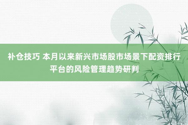 补仓技巧 本月以来新兴市场股市场景下配资排行平台的风险管理趋势研判