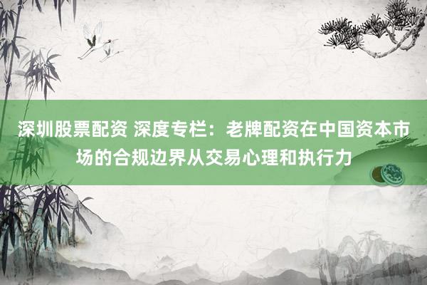 深圳股票配资 深度专栏：老牌配资在中国资本市场的合规边界从交易心理和执行力