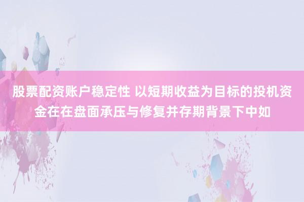 股票配资账户稳定性 以短期收益为目标的投机资金在在盘面承压与修复并存期背景下中如