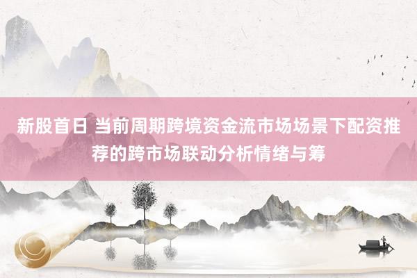 新股首日 当前周期跨境资金流市场场景下配资推荐的跨市场联动分析情绪与筹