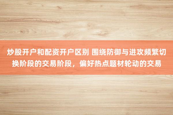 炒股开户和配资开户区别 围绕防御与进攻频繁切换阶段的交易阶段，偏好热点题材轮动的交易