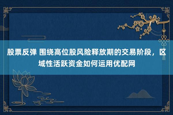 股票反弹 围绕高位股风险释放期的交易阶段，区域性活跃资金如何运用优配网
