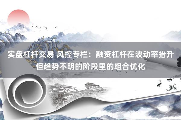 实盘杠杆交易 风控专栏:融资杠杆在波动率抬升但趋势不明的阶段里的组合优化