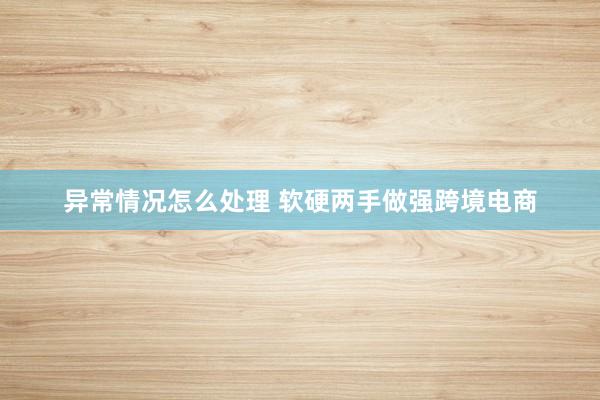 异常情况怎么处理 软硬两手做强跨境电商
