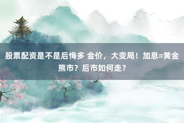 股票配资是不是后悔多 金价,大变局!加息=黄金熊市?后市如何走?