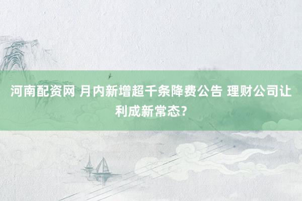 河南配资网 月内新增超千条降费公告 理财公司让利成新常态？